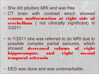 • She did pituitary MRI and was free
• CT brain with contrast which showed
venous malformation at right side of
cerebellum ( not clinically significant) in
3/2011
• In 7/2011 she was referred to do MRI due to
possible complex partial seizures, which
showed decreased volume of right
hippocampus, and right mesial
temporal sclerosis
• EEG was done and was unremarkable.
 