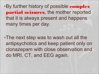 •By further history of possible complex
partial seizures, the mother reported
that it is always present and happens
many times per day.
•The next step was to wash out all the
antipsychotics and keep patient only on
clonazepam with close observation and
do MRI, CT, and EEG again.
 
