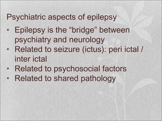 Psychiatric aspects of epilepsy
• Epilepsy is the “bridge” between
psychiatry and neurology
• Related to seizure (ictus): peri ictal /
inter ictal
• Related to psychosocial factors
• Related to shared pathology
 