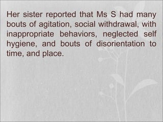 Her sister reported that Ms S had many
bouts of agitation, social withdrawal, with
inappropriate behaviors, neglected self
hygiene, and bouts of disorientation to
time, and place.
 