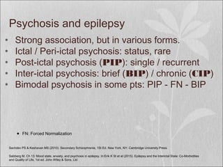 Psychosis and epilepsy
• Strong association, but in various forms.
• Ictal / Peri-ictal psychosis: status, rare
• Post-ictal psychosis (PIP): single / recurrent
• Inter-ictal psychosis: brief (BIP) / chronic (CIP)
• Bimodal psychosis in some pts: PIP - FN - BIP
Sachdev PS & Keshavan MS (2010). Secondary Schizophrenia, 1St Ed. New York, NY: Cambridge University Press.
● FN: Forced Normalization
Salzberg M. Ch 13: Mood state, anxiety, and psychosis in epilepsy. In:Erik K St et al (2015). Epilepsy and the Interictal State: Co-Morbidities
and Quality of Life, 1st ed. John Wiley & Sons, Ltd
 