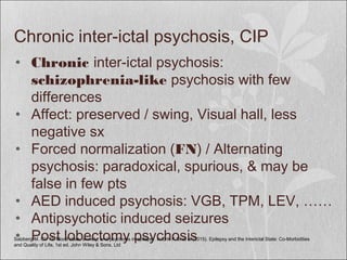 Chronic inter-ictal psychosis, CIP
• Chronic inter-ictal psychosis:
schizophrenia-like psychosis with few
differences
• Affect: preserved / swing, Visual hall, less
negative sx
• Forced normalization (FN) / Alternating
psychosis: paradoxical, spurious, & may be
false in few pts
• AED induced psychosis: VGB, TPM, LEV, ……
• Antipsychotic induced seizures
• Post lobectomy psychosisSalzberg M. Ch 13: Mood state, anxiety, and psychosis in epilepsy. In:Erik K St et al (2015). Epilepsy and the Interictal State: Co-Morbidities
and Quality of Life, 1st ed. John Wiley & Sons, Ltd
 