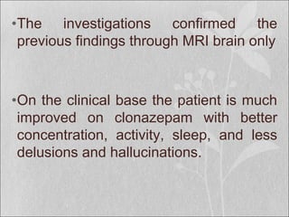 •The investigations confirmed the
previous findings through MRI brain only
•On the clinical base the patient is much
improved on clonazepam with better
concentration, activity, sleep, and less
delusions and hallucinations.
 