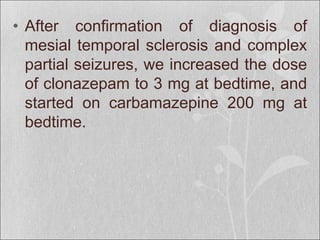 • After confirmation of diagnosis of
mesial temporal sclerosis and complex
partial seizures, we increased the dose
of clonazepam to 3 mg at bedtime, and
started on carbamazepine 200 mg at
bedtime.
 