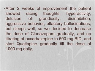 •After 2 weeks of improvement the patient
showed racing thoughts, hyperactivity,
delusion of grandiosity, disinhibition,
aggressive behavior, olfactory hallucinations,
but sleeps well, so we decided to decrease
the dose of Clonazepam gradually, and up
titrating of oxcarbazepine to 600 mg BID, and
start Quetiapine gradually till the dose of
1000 mg daily.
 