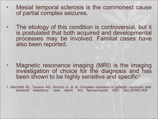 • Mesial temporal sclerosis is the commonest cause
of partial complex seizures.
• The etiology of this condition is controversial, but it
is postulated that both acquired and developmental
processes may be involved. Familial cases have
also been reported.
• Magnetic resonance imaging (MRI) is the imaging
investigation of choice for the diagnosis and has
been shown to be highly sensitive and specific(1)
1. Marchetti RL, Tavares AG, Gronich G, et al. Complete remission of epileptic psychosis after
temporal lobectomy: case report. Arq Neuropsiquiatr 2001 Sep;59:802–805
 
