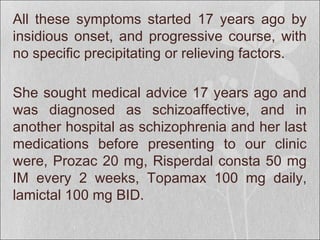 All these symptoms started 17 years ago by
insidious onset, and progressive course, with
no specific precipitating or relieving factors.
She sought medical advice 17 years ago and
was diagnosed as schizoaffective, and in
another hospital as schizophrenia and her last
medications before presenting to our clinic
were, Prozac 20 mg, Risperdal consta 50 mg
IM every 2 weeks, Topamax 100 mg daily,
lamictal 100 mg BID.
 