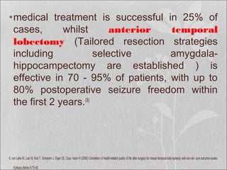 •medical treatment is successful in 25% of
cases, whilst anterior temporal
lobectomy (Tailored resection strategies
including selective amygdala-
hippocampectomy are established ) is
effective in 70 - 95% of patients, with up to
80% postoperative seizure freedom within
the first 2 years.(6)
6. von Lehe M, Lutz M, Kral T, Schramm J, Elger CE, Clus- mann H (2006) Correlation of health-related quality of life after surgery for mesial temporal lobe epilepsy with two sei- zure outcome scales.
Epilepsy Behav 9:73–82
 