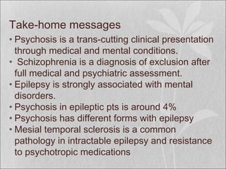 Take-home messages
• Psychosis is a trans-cutting clinical presentation
through medical and mental conditions.
• Schizophrenia is a diagnosis of exclusion after
full medical and psychiatric assessment.
• Epilepsy is strongly associated with mental
disorders.
• Psychosis in epileptic pts is around 4%
• Psychosis has different forms with epilepsy
• Mesial temporal sclerosis is a common
pathology in intractable epilepsy and resistance
to psychotropic medications
 