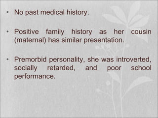 • No past medical history.
• Positive family history as her cousin
(maternal) has similar presentation.
• Premorbid personality, she was introverted,
socially retarded, and poor school
performance.
 