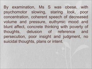 By examination, Ms S was obese, with
psychomotor slowing, staring look, poor
concentration, coherent speech of decreased
volume and pressure, euthymic mood and
blunt affect, concrete thinking with poverty of
thoughts, delusion of reference and
persecution, poor insight and judgment, no
suicidal thoughts, plans or intent.
 