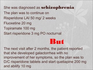 She was diagnosed as schizophrenia
The plan was to continue on
Risperidone LAI 50 mg/ 2 weeks
Fluoxetine 20 mg
Topiramate 100 mg
Start risperidone 3 mg PO nocturnal
But
The next visit after 2 months, the patient reported
that she developed galactorrhea with no
improvement of her symptoms, so the plan was to
D/C risperidone tablets and start quetiapine 200 mg
and abilify 10 mg
 