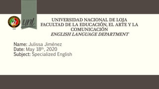 UNIVERSIDAD NACIONAL DE LOJA
FACULTAD DE LA EDUCACIÓN, EL ARTE Y LA
COMUNICACIÓN
ENGLISH LANGUAGE DEPARTMENT
Name: Julissa Jiménez
Date: May 18th, 2020
Subject: Specialized English
 