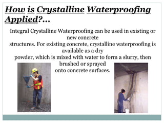 How is Crystalline Waterproofing
Applied?...
Integral Crystalline Waterproofing can be used in existing or
new concrete
structures. For existing concrete, crystalline waterproofing is
available as a dry
powder, which is mixed with water to form a slurry, then
brushed or sprayed
onto concrete surfaces.
 