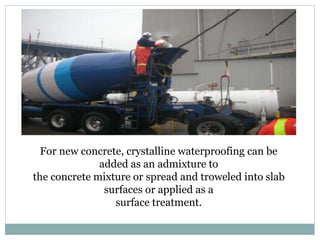 For new concrete, crystalline waterproofing can be
added as an admixture to
the concrete mixture or spread and troweled into slab
surfaces or applied as a
surface treatment.
 