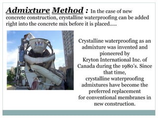 Admixture Method :
Crystalline waterproofing as an
admixture was invented and
pioneered by
Kryton International Inc. of
Canada during the 1980’s. Since
that time,
crystalline waterproofing
admixtures have become the
preferred replacement
for conventional membranes in
new construction.
In the case of new
concrete construction, crystalline waterproofing can be added
right into the concrete mix before it is placed.....
 