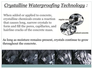 Crystalline Waterproofing Technology :
When added or applied to concrete,
crystalline chemicals create a reaction
that causes long, narrow crystals to
form and fill the pores, capillaries, and
hairline cracks of the concrete mass.
As long as moisture remains present, crystals continue to grow
throughout the concrete.
 