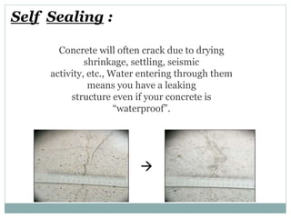Self Sealing :
Concrete will often crack due to drying
shrinkage, settling, seismic
activity, etc., Water entering through them
means you have a leaking
structure even if your concrete is
“waterproof”.
 