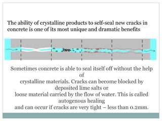 The ability of crystalline products to self-seal new cracks in
concrete is one of its most unique and dramatic benefits
Sometimes concrete is able to seal itself off without the help
of
crystalline materials. Cracks can become blocked by
deposited lime salts or
loose material carried by the flow of water. This is called
autogenous healing
and can occur if cracks are very tight – less than 0.2mm.
 