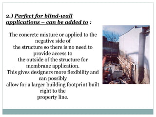 2.) Perfect for blind-wall
applications – can be added to :
The concrete mixture or applied to the
negative side of
the structure so there is no need to
provide access to
the outside of the structure for
membrane application.
This gives designers more flexibility and
can possibly
allow for a larger building footprint built
right to the
property line.
 
