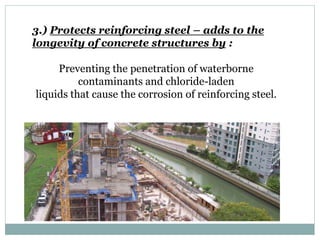 3.) Protects reinforcing steel – adds to the
longevity of concrete structures by :
Preventing the penetration of waterborne
contaminants and chloride-laden
liquids that cause the corrosion of reinforcing steel.
 