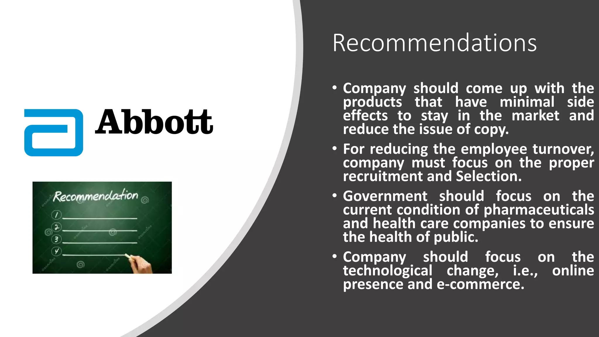 Recommendations
• Company should come up with the
products that have minimal side
effects to stay in the market and
reduce the issue of copy.
• For reducing the employee turnover,
company must focus on the proper
recruitment and Selection.
• Government should focus on the
current condition of pharmaceuticals
and health care companies to ensure
the health of public.
• Company should focus on the
technological change, i.e., online
presence and e-commerce.
 