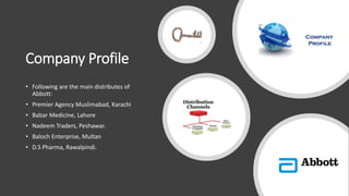 Company Profile
• Following are the main distributes of
Abbott:
• Premier Agency Muslimabad, Karachi
• Babar Medicine, Lahore
• Nadeem Traders, Peshawar.
• Baloch Enterprise, Multan
• D.S Pharma, Rawalpindi.
 