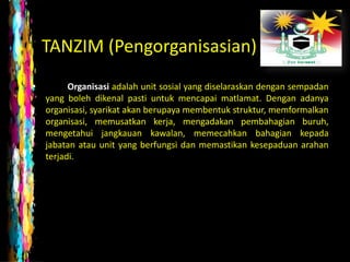 TANZIM (Pengorganisasian)
•         Organisasi adalah unit sosial yang diselaraskan dengan sempadan
    yang boleh dikenal pasti untuk mencapai matlamat. Dengan adanya
    organisasi, syarikat akan berupaya membentuk struktur, memformalkan
    organisasi, memusatkan kerja, mengadakan pembahagian buruh,
    mengetahui jangkauan kawalan, memecahkan bahagian kepada
    jabatan atau unit yang berfungsi dan memastikan kesepaduan arahan
    terjadi.
 