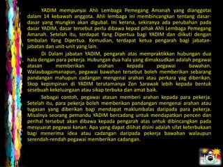 YADIM mempunyai Ahli Lembaga Pemegang Amanah yang dianggotai
dalam 14 kebawah anggota. Ahli lembaga ini membincangkan tentang dasar-
dasar yang mungkin akan digubal. Ini kerana, sekiranya ada perubahan pada
dasar YADIM, dasar tersebut perlu dibawa kepad pihak Ahli Lembaga Pemegang
Amanah. Setelah itu, terdapat Yang Dipertua bagi YADIM dan diikuti dengan
timbalan Yang Dipertua. Kemudian, terdapat ketua pengarah bagi jabatan-
jabatan dan unit-unit yang lain.
      Di Dalam jabatan YADIM, pengarah atas mempraktikkan hubungan dua
hala dengan para pekerja. Hubungan dua hala yang dimaksudkan adalah pegawai
atasan       memberikan         arahan    kepada        pegawai        bawahan.
Walaubagaimanapun, pegawai bawahan tersebut boleh memberikan sebarang
pandangan mahupun cadangan mengenai arahan atau perkara yag diberikan.
Skop kepimpinan di YADIM terutamanya Zon Sarawak lebih kepada bentuk
sesebuah kekeluargaan atau sikap terbuka dan amat baik.
      Sebagai contoh, pegawai atasan memberi arahan kepada para pekerja.
Setelah itu, para pekerja boleh memberikan pandangan mengenai arahan atau
tugasan yang diberikan bagi mendapat maklumbalas daripada para pekerja.
Misalnya seorang pemandu YADIM bercadang untuk mendapatkan pencen dan
perihal tersebut akan dibawa kepada pengarah atas untuk dibincangkan pada
mesyuarat pegawai kanan. Apa yang dapat dilihat disini adalah sifat keterbukaan
bagi menerima idea atau cadangan daripada pekerja bawahan walaupun
serendah-rendah pegawai memberikan cadangan.
 