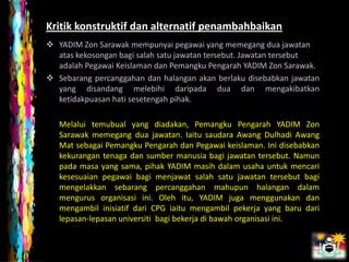 Kritik konstruktif dan alternatif penambahbaikan
 YADIM Zon Sarawak mempunyai pegawai yang memegang dua jawatan
  atas kekosongan bagi salah satu jawatan tersebut. Jawatan tersebut
  adalah Pegawai Keislaman dan Pemangku Pengarah YADIM Zon Sarawak.
 Sebarang percanggahan dan halangan akan berlaku disebabkan jawatan
  yang disandang melebihi daripada dua dan mengakibatkan
  ketidakpuasan hati sesetengah pihak.

   Melalui temubual yang diadakan, Pemangku Pengarah YADIM Zon
   Sarawak memegang dua jawatan. Iaitu saudara Awang Dulhadi Awang
   Mat sebagai Pemangku Pengarah dan Pegawai keislaman. Ini disebabkan
   kekurangan tenaga dan sumber manusia bagi jawatan tersebut. Namun
   pada masa yang sama, pihak YADIM masih dalam usaha untuk mencari
   kesesuaian pegawai bagi menjawat salah satu jawatan tersebut bagi
   mengelakkan sebarang percanggahan mahupun halangan dalam
   mengurus organisasi ini. Oleh itu, YADIM juga menggunakan dan
   mengambil inisiatif dari CPG iaitu mengambil pekerja yang baru dari
   lepasan-lepasan universiti bagi bekerja di bawah organisasi ini.
 