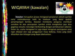 WIQAYAH (kawalan)
      Kawalan merupakan proses mengawal perjalanan aktiviti syarikat
serta meletakkannya balik ke landasan yang betul apabila
penyimpangan berlaku. Kawalan membantu pengurus membuat
semakan ke atas pencapaian syarikat untuk mengetahui jaya atau
gagalnya sesuatu rancangan berbanding dengan perlaksanaan sebenar.
Selain itu, usaha mengawal ini juga dapat mengesan pencapaian yang
ingin dikawal dari segi penggunaan masa bekerja, mutu yang telah
dihasilkan dan bilangan yang dapat dikeluarkan.
 