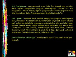Unit Pengislaman - merupakan unit teras Yadim Zon Sarawak yang memberi
    fokus kepada penganjuran program pembangunan saudara kita dan
    pengislaman. Antara modul program yang dianjurkan ialah: Jelajah Dakwah,
    Safari Ramadhan, Dialog Antara Agama dan Bengkel Latihan Da'ie.
•
    Unit Operasi - memberi fokus kepada penganjuran program pembangunan
    belia, masyarakat dan badan islam bukan kerajaan. Ianya lebih banyak fokus ke
    arah melahirkan belia-belia sukarelawan untuk direkrut dibawah Sukarelawan
    al-Falah Sarawak. Antara modul program yang dianjurkan ialah Tautan Kasih
    Sukarelawan Al-Falah Sarawak, Perkampungan Duta Belia Islam, Manisnya
    Kurma Ini, Kuliah Motivasi Islami, Bicara Belia Di Radio Sarawak,1 Malaysia 1
    Ummah dan YBM-Sambutan Hari-Hari Kebesaran Islam.

    Unit Pentadbiran & Kewangan - memberi fokus kepada urus tadbir Yadim Zon
    Sarawak.
 