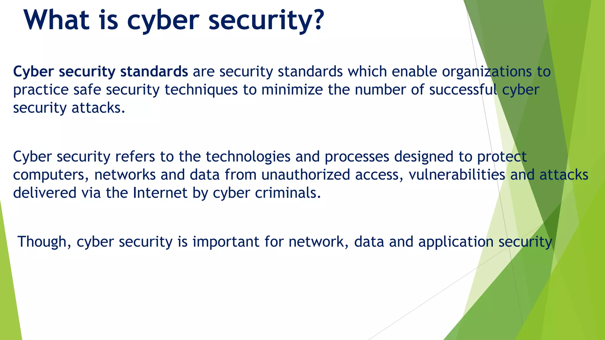 What is cyber security?
Cyber security standards are security standards which enable organizations to
practice safe security techniques to minimize the number of successful cyber
security attacks.
Cyber security refers to the technologies and processes designed to protect
computers, networks and data from unauthorized access, vulnerabilities and attacks
delivered via the Internet by cyber criminals.
Though, cyber security is important for network, data and application security
 