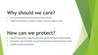 Why should we care?
 It is a criminal activity committed on the internet.
 Cyber crime-Where computer is either a tool or target or both.
How can we protect?
 Read Privacy policy carefully when you submit the data through internet.
 Encryption: lots of website uses SSL (secure socket layer)to encrypt a data.
 Disable remote connectivity.
 
