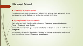 III Le logiceil Autocad
 3-Affichage d’un dessin existant
Choisissez l’unité puis le dossier voulu. Sélectionnez le fichier dans la liste puis cliquez
sur Ouvrir. La touche [Ctrl] permet la sélection multiple de fichiers.
 4-Enregistrement sous un autre nom
Dans la barre d’outils d’accès rapide, cliquez sur Enregistrer sous ou Navigateur -
Fichier - Enregistrer sous - Dessin.
Saisissez le nouveau nom que vous voulez affecter au dessin en cours et confirmez par
Enregistrer.
Lorsque ces commandes demandent l’entrée d’un nom de fichier, AutoCAD affiche la
boîte de dialogue standard Enregistrer le dessin sous :
 