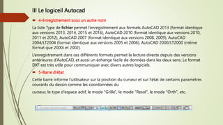 III Le logiceil Autocad
 4-Enregistrement sous un autre nom
La liste Type de fichier permet l’enregistrement aux formats AutoCAD 2013 (format identique
aux versions 2013, 2014, 2015 et 2016), AutoCAD 2010 (format identique aux versions 2010,
2011 et 2012), AutoCAD 2007 (format identique aux versions 2008, 2009), AutoCAD
2004/LT2004 (format identique aux versions 2005 et 2006), AutoCAD 2000/LT2000 (même
format que 2000i et 2002).
L’enregistrement dans ces différents formats permet la lecture directe depuis des versions
antérieures d’AutoCAD, et aussi un échange facile de données dans les deux sens. Le format
DXF est très utile pour communiquer avec divers autres logiciels.
 5-Barre d'état
Cette barre informe l’utilisateur sur la position du curseur et sur l’état de certains paramètres
courants du dessin comme les coordonnées du
curseur, le type d'espace actif, le mode "Grille", le mode "Resol", le mode "Orth", etc.
 