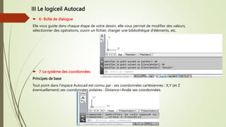 III Le logiceil Autocad
 6- Boîte de dialogue
Elle vous guide dans chaque étape de votre dessin, elle vous permet de modifier des valeurs,
sélectionner des opérations, ouvrir un fichier, charger une bibliothèque d’éléments, etc.
 7-Le système des coordonnées
Principes de base
Tout point dans l'espace Autocad est connu par : ses coordonnées cartésiennes : X,Y (et Z
éventuellement) ses coordonnées polaires : Distance<Angle ses coordonnées.
 