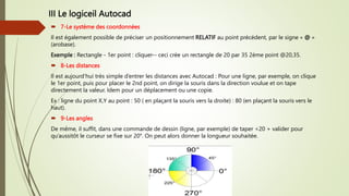 III Le logiceil Autocad
 7-Le système des coordonnées
Il est également possible de préciser un positionnement RELATIF au point précédent, par le signe « @ »
(arobase).
Exemple : Rectangle - 1er point : cliquer-- ceci crée un rectangle de 20 par 35 2ème point @20,35.
 8-Les distances
Il est aujourd’hui très simple d’entrer les distances avec Autocad : Pour une ligne, par exemple, on clique
le 1er point, puis pour placer le 2nd point, on dirige la souris dans la direction voulue et on tape
directement la valeur. Idem pour un déplacement ou une copie.
Ex : ligne du point X,Y au point : 50 ( en plaçant la souris vers la droite) : 80 (en plaçant la souris vers le
haut).
 9-Les angles
De même, il suffit, dans une commande de dessin (ligne, par exemple) de taper <20 + valider pour
qu’aussitôt le curseur se fixe sur 20°. On peut alors donner la longueur souhaitée.
 