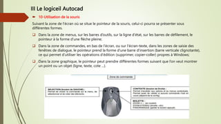 III Le logiceil Autocad
 10-Utilisation de la souris
Suivant la zone de l’écran où se situe le pointeur de la souris, celui-ci pourra se présenter sous
différentes formes.
 Dans la zone de menus, sur les barres d’outils, sur la ligne d’état, sur les barres de défilement, le
pointeur à la forme d’une flèche pleine;
 Dans la zone de commandes, en bas de l’écran, ou sur l’écran-texte, dans les zones de saisie des
fenêtres de dialogue, le pointeur prend la forme d’une barre d’insertion (barre verticale clignotante),
ce qui permet d’utiliser les opérations d’édition (supprimer, copier-coller) propres à Windows;
 Dans la zone graphique, le pointeur peut prendre différentes formes suivant que l’on veut montrer
un point ou un objet (ligne, texte, cote ...).
 
