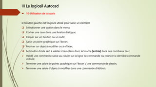 III Le logiceil Autocad
 10-Utilisation de la souris
le bouton gauche est toujours utilisé pour saisir un élément
 Sélectionner une option dans le menu;
 Cocher une case dans une fenêtre dialogue;
 Cliquer sur un bouton ou un outil;
 Saisir un point graphique sur l’écran;
 Montrer un objet à modifier ou à effacer;
 Le bouton droite sert à valider il remplace donc la touche [entrée] dans des nombreux cas :
 Validé une commande saisie au clavier sur la ligne de commande ou relancer la dernière commande
utilisée;
 Terminer une saisie de points graphique sur l’écran d’une commande de dessin;
 Terminer une saisie d’objets à modifier dans une commande d’édition.
 