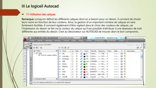 III Le logiceil Autocad
 11-Utilisation des calques
Remarque: Lorsqu’on définit les différents calques dont on a besoin pour un dessin, il convient de choisir
leurs noms en fonction de leur contenu. Ainsi, la gestion d’un important nombre de calques en sera
fortement facilitée. Il convient également d’être vigilant dans le choix des couleurs de calques, car
l’impression du dessin se fait via la couleur du calque qu’il est possible d’attribuer à une épaisseur de trait
différente aux entités du dessin. C’est au dessinateur sur AUTOCAD de trouver alors le bon compromis.
 