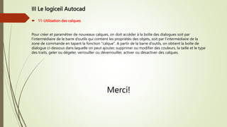 III Le logiceil Autocad
 11-Utilisation des calques
Pour créer et paramétrer de nouveaux calques, on doit accéder à la boîte des dialogues soit par
l’intermédiaire de la barre d’outils qui contient les propriétés des objets, soit par l’intermédiaire de la
zone de commande en tapant la fonction "calque". A partir de la barre d’outils, on obtient la boîte de
dialogue ci-dessous dans laquelle on peut ajouter, supprimer ou modifier des couleurs, la taille et le type
des traits, geler ou dégeler, verrouiller ou déverrouiller, activer ou désactiver des calques.
Merci!
 