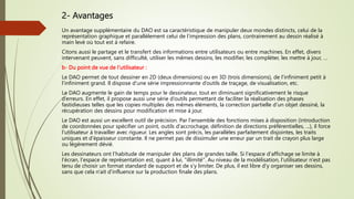 2- Avantages
Un avantage supplémentaire du DAO est sa caractéristique de manipuler deux mondes distincts, celui de la
représentation graphique et parallèlement celui de l’impression des plans, contrairement au dessin réalisé à
main levé où tout est à refaire.
Citons aussi le partage et le transfert des informations entre utilisateurs ou entre machines. En effet, divers
intervenant peuvent, sans difficulté, utiliser les mêmes dessins, les modifier, les compléter, les mettre à jour, …
b- Du point de vue de l’utilisateur :
Le DAO permet de tout dessiner en 2D (deux dimensions) ou en 3D (trois dimensions), de l’infiniment petit à
l’infiniment grand. Il dispose d’une série impressionnante d’outils de traçage, de visualisation, etc.
Le DAO augmente le gain de temps pour le dessinateur, tout en diminuant significativement le risque
d’erreurs. En effet, il propose aussi une série d’outils permettant de faciliter la réalisation des phases
fastidieuses telles que les copies multiples des mêmes éléments, la correction partielle d’un objet dessiné, la
récupération des dessins pour modification et mise à jour.
Le DAO est aussi un excellent outil de précision. Par l'ensemble des fonctions mises à disposition (introduction
de coordonnées pour spécifier un point, outils d'accrochage, définition de directions préférentielles, ...), il force
l'utilisateur à travailler avec rigueur. Les angles sont précis, les parallèles parfaitement disjointes, les traits
uniques et d'épaisseur constante. Il ne permet pas de dissimuler une erreur par un trait de crayon plus large
ou légèrement dévié.
Les dessinateurs ont l’habitude de manipuler des plans de grandes taille. Si l'espace d'affichage se limite à
l'écran, l'espace de représentation est, quant à lui, "illimité". Au niveau de la modélisation, l'utilisateur n'est pas
tenu de choisir un format standard de support et de s'y limiter. De plus, il est libre d'y organiser ses dessins,
sans que cela n'ait d'influence sur la production finale des plans.
 
