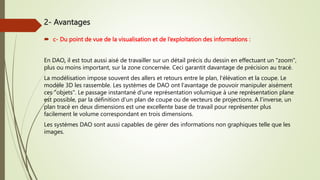  c- Du point de vue de la visualisation et de l’exploitation des informations :
En DAO, il est tout aussi aisé de travailler sur un détail précis du dessin en effectuant un "zoom",
plus ou moins important, sur la zone concernée. Ceci garantit davantage de précision au tracé.
La modélisation impose souvent des allers et retours entre le plan, l'élévation et la coupe. Le
modèle 3D les rassemble. Les systèmes de DAO ont l'avantage de pouvoir manipuler aisément
ces "objets". Le passage instantané d'une représentation volumique à une représentation plane
est possible, par la définition d'un plan de coupe ou de vecteurs de projections. A l'inverse, un
plan tracé en deux dimensions est une excellente base de travail pour représenter plus
facilement le volume correspondant en trois dimensions.
Les systèmes DAO sont aussi capables de gérer des informations non graphiques telle que les
images.
2- Avantages
 