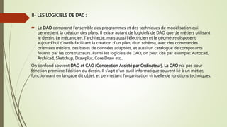  Le DAO comprend l’ensemble des programmes et des techniques de modélisation qui
permettent la création des plans. Il existe autant de logiciels de DAO que de métiers utilisant
le dessin. Le mécanicien, l'architecte, mais aussi l'électricien et le géomètre disposent
aujourd'hui d'outils facilitant la création d'un plan, d'un schéma, avec des commandes
orientées métiers, des bases de données adaptées, et aussi un catalogue de composants
fournis par les constructeurs. Parmi les logiciels de DAO, on peut cité par exemple: Autocad,
Archicad, Sketchup, Drawplus, CorelDraw etc..
On confond souvent DAO et CAO (Conception Assisté par Ordinateur). La CAO n’a pas pour
fonction première l’édition du dessin. Il s’agit d’un outil informatique souvent lié à un métier,
fonctionnant en langage dit objet, et permettant l’organisation virtuelle de fonctions techniques.
II- LES LOGICIELS DE DA0 :
 