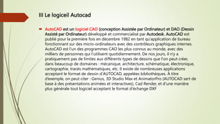 III Le logiceil Autocad
 AutoCAD est un logiciel CAO (conception Assistée par Ordinateur) et DAO (Dessin
Assisté par Ordinateur) développé et commercialisé par Autodesk. AutoCAD est
publié pour la première fois en décembre 1982 en tant qu'application de bureau
fonctionnant sur des micro-ordinateurs avec des contrôleurs graphiques internes.
AutoCAD est l'un des programmes CAO les plus connus au monde, avec des
milliers de personnes qui l'utilisent quotidiennement. De nos jours, il n'y a
pratiquement pas de limites aux différents types de dessins que l'on peut créer,
dans beaucoup de domaines : mécanique, architecture, schématique, électronique,
cartographie, tracés mathématiques, etc. Il existe de nombreuses applications
acceptant le format de dessin d'AUTOCAD, appelées bibliothèques. À titre
d’exemple, on peut citer : Genius, 3D Studio Max et AnimatorPro (AUTOCAD sert de
base à des présentations animées et interactives), Cad Render, et d'une manière
plus générale tout logiciel acceptant le format d'échange DXF
 