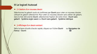 III Le logiceil Autocad
 2-Création d’un nouveau dessin
Sélectionnez le gabarit voulu et confirmez par Ouvrir pour créer un nouveau dossier
utilisant le gabarit sélectionné. Pour créer un nouveau dossier sans utiliser de gabarit,
dans la liste déroulante Ouvrir, sélectionnez l’option de votre choix : Ouvrir sans
gabarit - Système anglo-saxon ou Ouvrir sans gabarit - Système métrique.
 3-Affichage d’un dessin existant
Dans la barre d’outils d’accès rapide, cliquez sur l’icône Ouvrir ou Navigateur de
menus - Ouvrir.
 