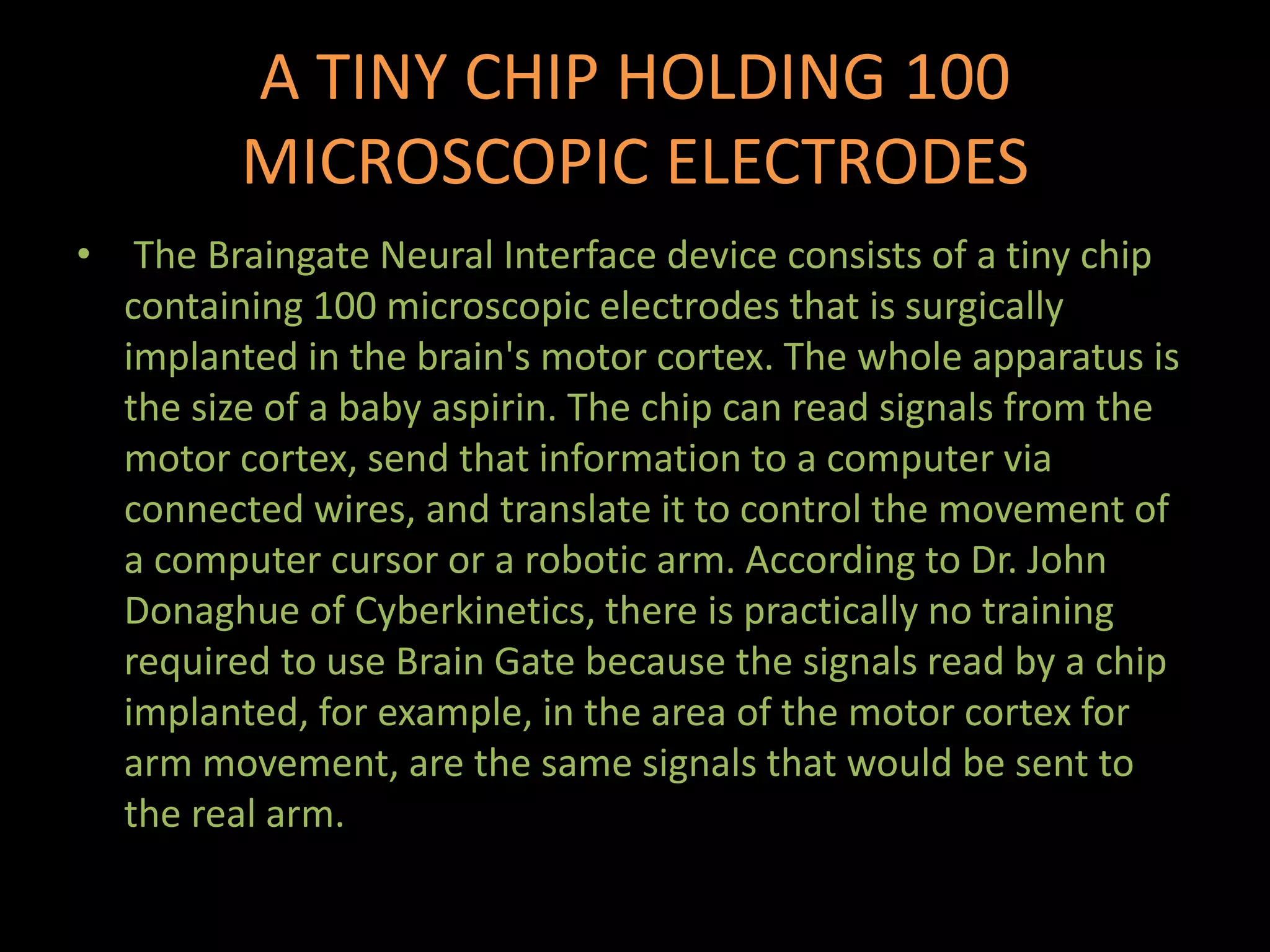 A TINY CHIP HOLDING 100
MICROSCOPIC ELECTRODES
• The Braingate Neural Interface device consists of a tiny chip
containing 100 microscopic electrodes that is surgically
implanted in the brain's motor cortex. The whole apparatus is
the size of a baby aspirin. The chip can read signals from the
motor cortex, send that information to a computer via
connected wires, and translate it to control the movement of
a computer cursor or a robotic arm. According to Dr. John
Donaghue of Cyberkinetics, there is practically no training
required to use Brain Gate because the signals read by a chip
implanted, for example, in the area of the motor cortex for
arm movement, are the same signals that would be sent to
the real arm.
 