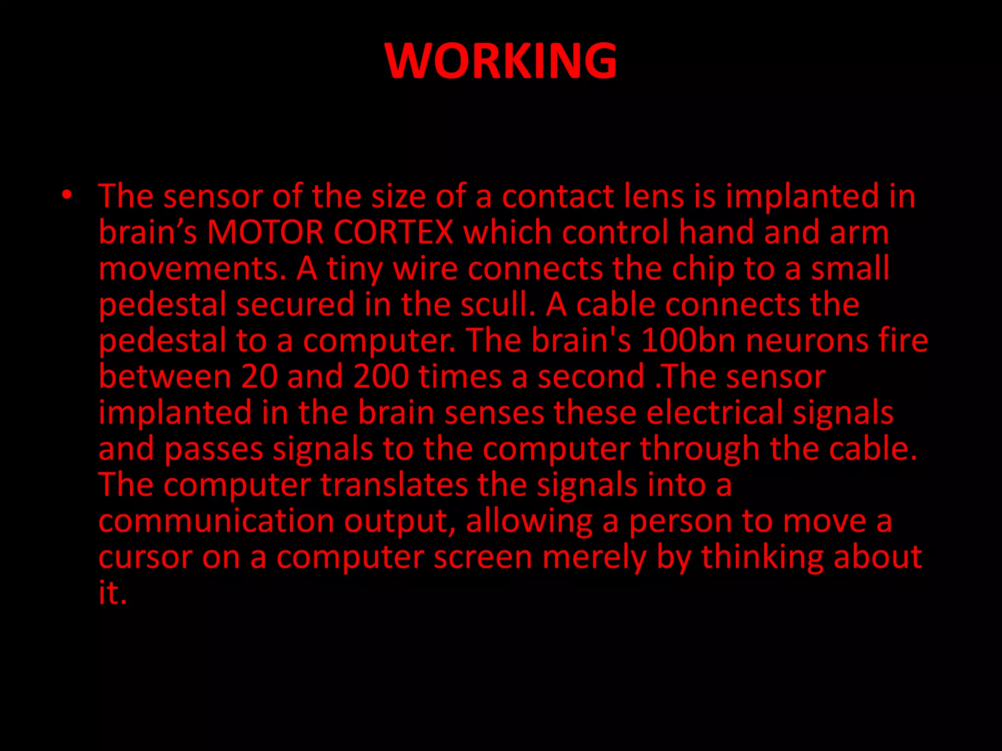 WORKING
• The sensor of the size of a contact lens is implanted in
brain’s MOTOR CORTEX which control hand and arm
movements. A tiny wire connects the chip to a small
pedestal secured in the scull. A cable connects the
pedestal to a computer. The brain's 100bn neurons fire
between 20 and 200 times a second .The sensor
implanted in the brain senses these electrical signals
and passes signals to the computer through the cable.
The computer translates the signals into a
communication output, allowing a person to move a
cursor on a computer screen merely by thinking about
it.
 