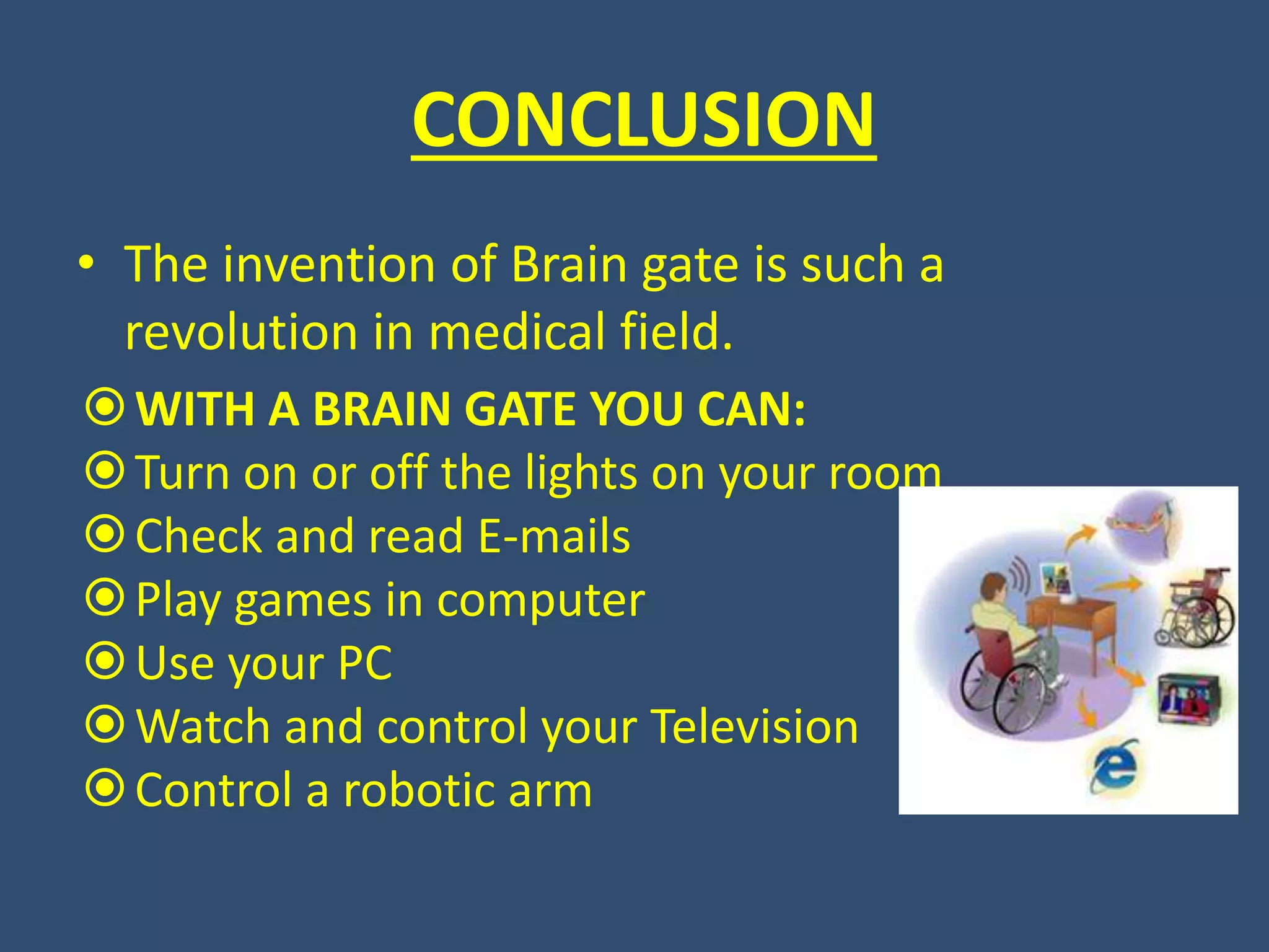 CONCLUSION
• The invention of Brain gate is such a
revolution in medical field.
WITH A BRAIN GATE YOU CAN:
Turn on or off the lights on your room
Check and read E-mails
Play games in computer
Use your PC
Watch and control your Television
Control a robotic arm
 